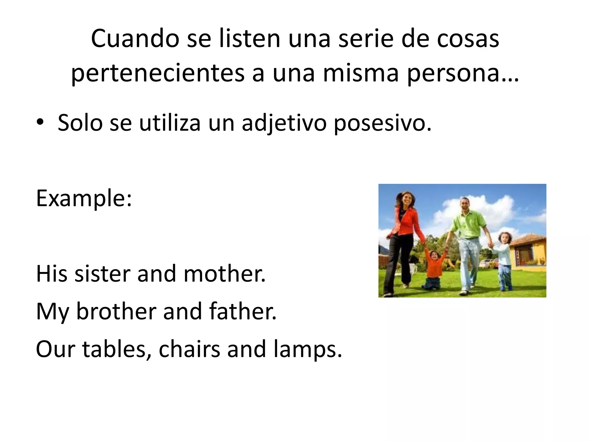 Cuando se listen una serie de cosas pertenecientes a una misma persona… 
•Solo se utiliza un adjetivo posesivo. 
Example: 
His sister and mother. 
My brother and father. 
Our tables, chairs and lamps.  
