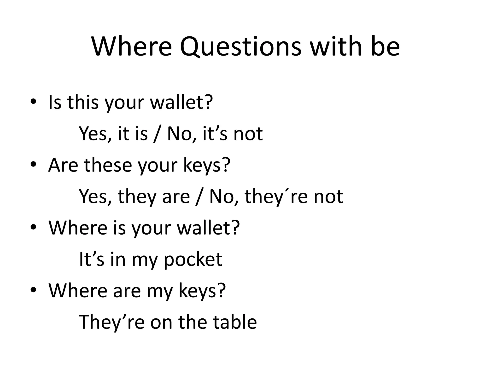 Where Questions with be 
•Is this your wallet? 
Yes, it is / No, it’s not 
•Are these your keys? 
Yes, they are / No, they´re not 
•Where is your wallet? 
It’s in my pocket 
•Where are my keys? 
They’re on the table  
