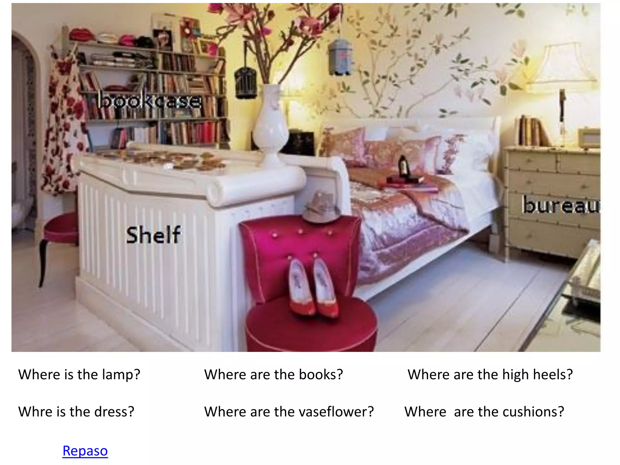 Where is the lamp? Where are the books? Where are the high heels? 
Whre is the dress? Where are the vaseflower? Where are the cushions? 
Repaso  