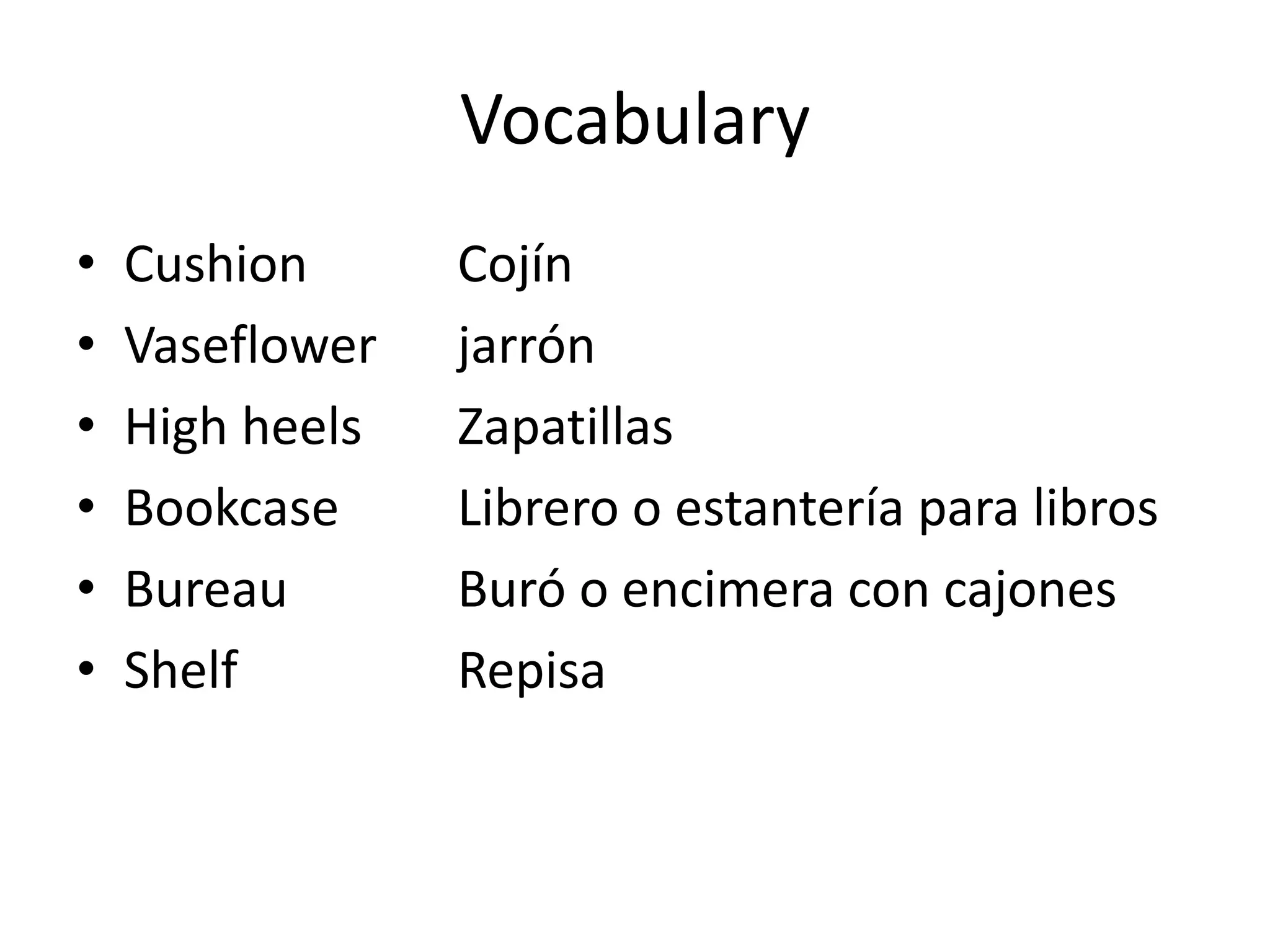 Vocabulary 
•Cushion Cojín 
•Vaseflower jarrón 
•High heels Zapatillas 
•Bookcase Librero o estantería para libros 
•Bureau Buró o encimera con cajones 
•Shelf Repisa  