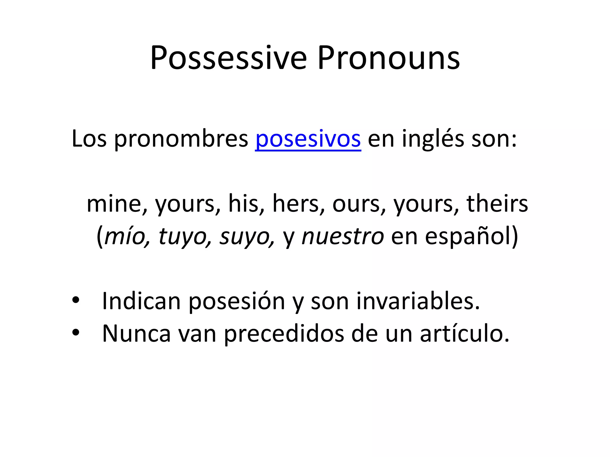 Possessive Pronouns 
Los pronombres posesivos en inglés son: mine, yours, his, hers, ours, yours, theirs (mío, tuyo, suyo, y nuestro en español) 
•Indican posesión y son invariables. 
•Nunca van precedidos de un artículo.  