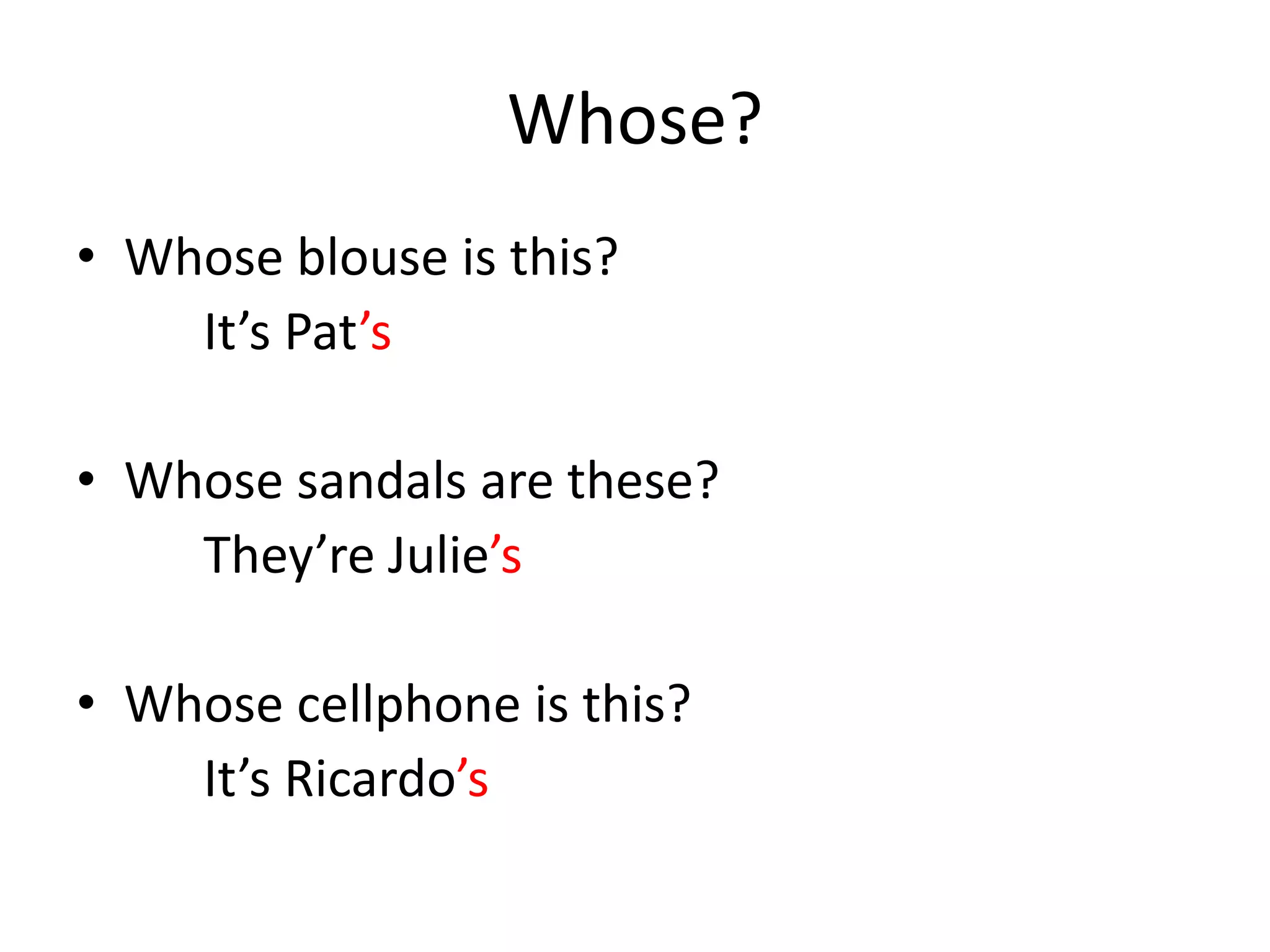 Whose? 
•Whose blouse is this? 
It’s Pat’s 
•Whose sandals are these? 
They’re Julie’s 
•Whose cellphone is this? 
It’s Ricardo’s  