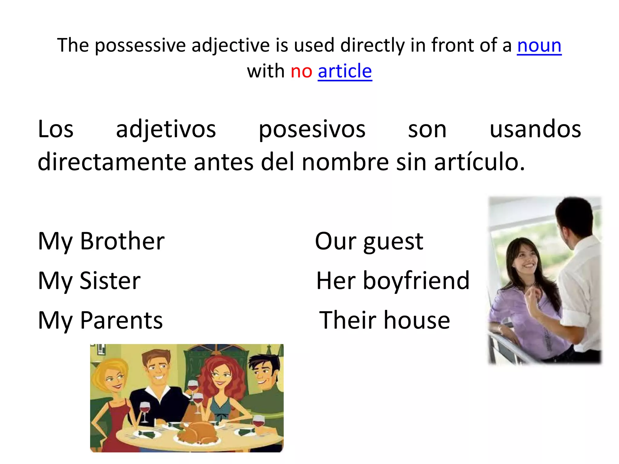 The possessive adjective is used directly in front of a noun with no article 
Los adjetivos posesivos son usandos directamente antes del nombre sin artículo. 
My Brother Our guest 
My Sister Her boyfriend 
My Parents Their house  