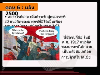 อย่างไรก็ตาม เมื่อก้าวเข้าสู่ศตวรรษที่  20  แนวคิดของมารกซ์ก็มิได้เป็นเพียงอุดมการณ์หากแต่มีผลในทางปฏิบัติ ที่ชัดจนก็คือ ในปี ค . ศ . 1917  แนวคิดของมารกซ์ได้กลายเป็นพลังขับเคลื่อนการปฏิวัติในรัสเซีย   ตอน   6 :  หลัง   2500 