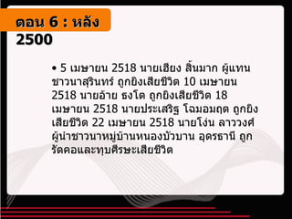 5  เมษายน  2518  นายเฮียง สิ้นมาก ผู้แทนชาวนาสุรินทร์ ถูกยิงเสียชีวิต  10  เมษายน  2518  นายอ้าย ธงโต ถูกยิงเสียชีวิต  18  เมษายน  2518  นายประเสริฐ โฉมอมฤต ถูกยิงเสียชีวิต  22  เมษายน  2518  นายโง่น ลาววงศ์ ผู้นำชาวนาหมู่บ้านหนองบัวบาน อุดรธานี ถูกรัดคอและทุบศีรษะเสียชีวิต ตอน   6 :  หลัง   2500 