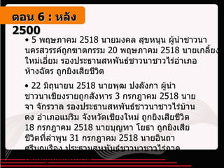 5  พฤษภาคม  2518  นายมงคล สุขหนุน ผู้นำชาวนานครสวรรค์ถูกฆาตกรรม  20  พฤษภาคม  2518  นายเกลี้ยง ใหม่เอี่ยม รองประธานสหพันธ์ชาวนาชาวไร่อำเภอห้างฉัตร ถูกยิงเสียชีวิต 22  มิถุนายน  2518  นายพุฒ ปงลังกา ผู้นำชาวนาเชียงรายถูกสังหาร  3  กรกฎาคม  2518  นายจา จักรวาล รองประธานสหพันธ์ชาวนาชาวไร่บ้านดง อำเภอแม่ริม จังหวัดเชียงใหม่ ถูกยิงเสียชีวิต  18  กรกฎาคม  2518  นายบุญทา โยธา ถูกยิงเสียชีวิตที่ลำพูน  31  กรกฎาคม  2518  นายอินถา ศรีบุญเรือง ประธานสหพันธ์ชาวนาชาวไร่ภาคเหนือถูกยิงเสียชีวิต ตอน   6 :  หลัง   2500 