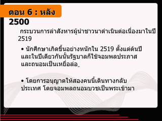 กระบวนการล่าสังหารผู้นำชาวนาดำเนินต่อเนื่องมาในปี  2519 นักศึกษาเกิดขึ้นอย่างหนักใน  2519  ตั้งแต่ต้นปี และในปีเดียวกันนั้นรัฐบาลก็ใช้จอมพลประภาสและถนอมเป็นเหยื่อล่อ   โดยการอนุญาตให้สองคนนี้เดินทางกลับประเทศ โดยจอมพลถนอมบวชเป็นพระเข้ามา ตอน   6 :  หลัง   2500 