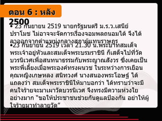 23  กันยายน  2519  นายกรัฐมนตรี ม . ร . ว . เสนีย์ ปราโมช ไม่อาจจะจัดการเรื่องจอมพลถนอมได้ จึงได้ลาออกจากตำแหน่งกลางสภาผู้แทนราษฎร 23  กันยายน  2519  เวลา  21.30  น . พระบาทสมเด็จพระเจ้าอยู่หัวและสมเด็จพระบรมราชินี ก็เสด็จไปที่วัดบวรนิเวศเพื่อสนทนาธรรมกับพระญาณสังวร ซึ่งเคยเป็นพระพี่เลี้ยงเมื่อพระองค์ทรงผนวช ในระหว่างการเยือน คุณหญิงเกษหลง สนิทวงศ์ นางสนองพระโอษฐ์ ได้แถลงว่า สมเด็จพระราชินีให้มาบอกว่า ได้ทราบว่าจะมีคนใจร้ายจะมาเผาวัดบวรนิเวศ จึงทรงมีความห่วงใยอย่างมาก “ขอให้ประชาชนช่วยกันดูแลป้องกัน อย่าให้ผู้ใจร้ายมาทำลายวัด” ตอน   6 :  หลัง   2500 