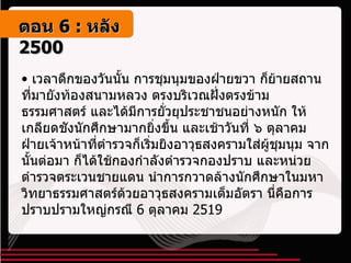 เวลาดึกของวันนั้น การชุมนุมของฝ่ายขวา ก็ย้ายสถานที่มายังท้องสนามหลวง ตรงบริเวณฝั่งตรงข้ามธรรมศาสตร์ และได้มีการยั่วยุประชาชนอย่างหนัก ให้เกลียดชังนักศึกษามากยิ่งขึ้น และเช้าวันที่ ๖ ตุลาคม ฝ่ายเจ้าหน้าที่ตำรวจก็เริ่มยิงอาวุธสงครามใส่ผู้ชุมนุม จากนั้นต่อมา ก็ได้ใช้กองกำลังตำรวจกองปราบ และหน่วยตำรวจตระเวนชายแดน นำการกวาดล้างนักศึกษาในมหาวิทยาธรรมศาสตร์ด้วยอาวุธสงครามเต็มอัตรา นี่คือการปราบปรามใหญ่กรณี  6  ตุลาคม  2519 ตอน   6 :  หลัง   2500 