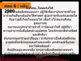 ถั่งโถม .. โหมแรงไฟ  ปฏิวัติโค่นล้มสังคมแบบเก่า ปฏิวัติเพื่อเราประชาชาติไทย มาร่วมกันดันกงล้อประวัติศาสตร์ สู่เอกราชจริงแท้และสดใส จับอาวุธถั่งโถมโหมแรงไฟ เพื่อก้าวไกลแห่งสังคมอุดมการณ์ ทหารแห่งประชาทำหน้าที่ กำจัดเหล่าไพรี ปฏิกิริยา  ความลำบากนั่นคือมิตรล้างอุปสรรค โค่นจักรพรรดิฟาสซิสต์และศักดินา  มันก่อกรรมทำร้ายเราเรื่อยมา ชาติประชาเป็นดังผู้พลีกรรม  มวลชนดั่งผนังทองแดงกำแพงเหล็ก เอกลักษณ์นี่แหละหนาใช่คนต้อยต่ำ  คือผู้ยืนอยู่ยงคงทนยิ่ง ทุกอย่างสิ่งผลิตผลมวลชนทำ เรานักรบแห่งประชามาก้าวนำ มือจักกำปืนกล้าประกาศชัย  อำนาจรัฐจักได้มาด้วยกระบอกปืน ปืนต่อปืนมันยิงมาเรายิงไป  ติดอาวุธความคิดพิชิตศึก ปลุกสำนึกปลดปล่อยและปลุกใจ     ตอน   6 :  หลัง   2500 