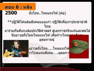 ถั่งโถม .. โหมแรงไฟ  ( ต่อ ) ** ปฏิวัติโค่นล้มสังคมแบบเก่า ปฏิวัติเพื่อเราประชาชาติไทย มาร่วมกันดันกงล้อประวัติศาสตร์ สู่เอกราชจริงแท้และสดใส จับอาวุธถั่งโถมโหมแรงไฟ เพื่อก้าวไกลแห่งสังคมอุดมการณ์  จับอาวุธถั่งโถม… .. โหมแรงไฟ เพื่อก้าวไกลแห่งสังคม… .. อุดมการณ์   ตอน   6 :  หลัง   2500 