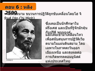 ในเวียตนาม ขบวนการปฏิวัติถูกขับเคลื่อนโดยโฮ จิ มินส์  ( Ho Chi Minh ) ซึ่งเคยเป็นนักศึกษาในฝรั่งเศส และเป็นที่รู้จักมักคุ้นกับปรีดี พนมยงค์ และเคยเข้ามาเคลื่อนไหวเพื่อสนับสนุนการปฏิวัติเวียตนามในแผ่นดินสยาม โดยเฉพาะในภาคตะวันออกเฉียงเหนือ และสงผลต่อการเกิดพรรคคอมมูนิสต์แห่งประเทศไทย ตอน   6 :  หลัง   2500 