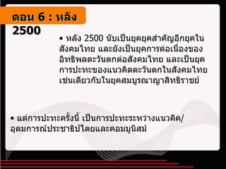 หลัง  2500  นับเป็นยุคยุคสำคัญอีกยุคในสังคมไทย และยังเป็นยุคการต่อเนื่องของอิทธิพลตะวันตกต่อสังคมไทย และเป็นยุคการปะทะของแนวคิดตะวันตกในสังคมไทยเช่นเดียวกับในยุคสมบูรณาญาสิทธิราชย์ แต่การปะทะครั้งนี้ เป็นการปะทะระหว่างแนวคิค / อุดมการณ์ประชาธิปไตยและคอมมูนิสม์ ตอน   6 :  หลัง   2500 