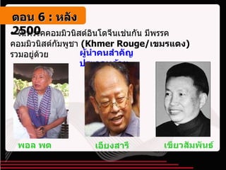 ในพรรคคอมมิวนิสต์อินโดจีนเช่นกัน มีพรรคคอมมิวนิสต์กัมพูชา  ( Khmer Rouge/ เขมรแดง )   รวมอยู่ด้วย ผู้นำคนสำคัญประกอบด้วย เขียวสัมพันธ์ พอล พต เอียงสารี ตอน   6 :  หลัง   2500 