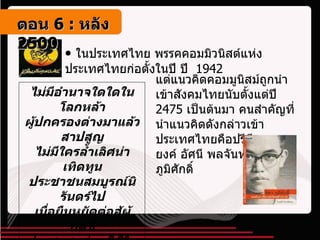ในประเทศไทย พรรคคอมมิวนิสต์แห่งประเทศไทยก่อตั้งในปี ปี  1942 แต่แนวคิดคอมมูนิสม์ถูกนำเข้าสังคมไทยนับตั้งแต่ปี  2475  เป็นต้นมา คนสำคัญที่นำแนวคิดดังกล่าวเข้าประเทศไทยคือปรีดี พนมยงค์ อัศนี พลจันทร์และจิตร ภูมิศักดิ์ ไม่มีอำนาจใดใดในโลกหล้า ผู้ปกครองต่างมาแล้วสาปสูญ ไม่มีใครล้ำเลิศน่าเทิดทูน ประชาชนสมบูรณ์นิรันดร์ไป เมื่อยืนหยัดต่อสู้ผู้กดขี่ ประชาชนย่อมมีชีวิตใหม่ เมื่อท้องฟ้าสีทองผ่องอำไพ ประชาชนย่อมเป็นใหญ่ในแผ่นดิน ตอน   6 :  หลัง   2500 