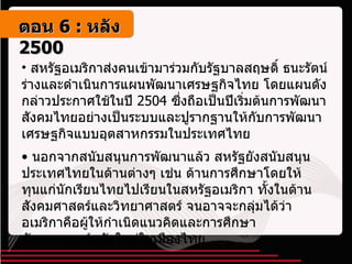 สหรัฐอเมริกาส่งคนเข้ามาร่วมกับรัฐบาลสฤษดิ์ ธนะรัตน์ ร่างและดำเนินการแผนพัฒนาเศรษฐกิจไทย โดยแผนดังกล่าวประกาศใช้ในปี  2504  ซึ่งถือเป็นปีเริ่มต้นการพัฒนาสังคมไทยอย่างเป็นระบบและปูรากฐานให้กับการพัฒนาเศรษฐกิจแบบอุตสาหกรรมในประเทศไทย นอกจากสนับสนุนการพัฒนาแล้ว สหรัฐยังสนับสนุนประเทศไทยในด้านต่างๆ เช่น ด้านการศึกษาโดยให้ทุนแก่นักเรียนไทยไปเรียนในสหรัฐอเมริกา ทั้งในด้านสังคมศาสตร์และวิทยาศาสตร์ จนอาจจะกลุ่มได้ว่าอเมริกาคือผู้ให้กำเนิดแนวคิดและการศึกษาสังคมศาสตร์สมัยใหม่ในเมืองไทย ตอน   6 :  หลัง   2500 