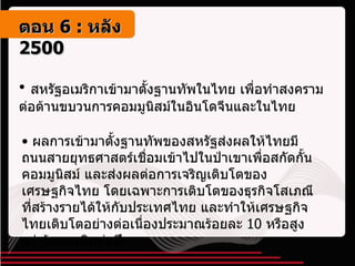 สหรัฐอเมริกาเข้ามาตั้งฐานทัพในไทย เพื่อทำสงครามต่อต้านขบวนการคอมมูนิสม์ในอินโดจีนและในไทย ผลการเข้ามาตั้งฐานทัพของสหรัฐส่งผลให้ไทยมีถนนสายยุทธศาสตร์เชื่อมเข้าไปในป่าเขาเพื่อสกัดกั้นคอมมูนิสม์ และส่งผลต่อการเจริญเติบโตของเศรษฐกิจไทย โดยเฉพาะการเติบโตของธุรกิจโสเภณีที่สร้างรายได้ให้กับประเทศไทย และทำให้เศรษฐกิจไทยเติบโตอย่างต่อเนื่องประมาณร้อยละ  10  หรือสูงกว่าร้อยละสิบต่อปี ตอน   6 :  หลัง   2500 