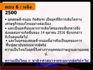 ยุคสฤษดิ์ - ถนอม กิตติขจร เป็นยุคที่มีการเติบโตทางเศรษฐกิจของไทยอย่างต่อเนื่อง และเป็นยุคที่บ่มเพาะการเติบโตของชนชั้นกลางซึ่งส่งผลต่อการเกิดขึ้นของ  14  ตุลาคม  2516  ซึ่งจะกล่าวถึงในตอนถัดไป และในยุคของสฤษดิ์ - ถนอมนี้อาจถือเป็นยุคของการฟื้นฟูสถาบันพระมหากษัตริย์ ความเป็นไทยในยุคนี้จึงต่างจากยุคคณะราษฏรและจอมพล ป .  ความเป็นไทย  =  ชาติ + ศาสนา + พระมหากษัตริย์ + ไม่เป็นคอมมูนิสม์ ตอน   6 :  หลัง   2500 