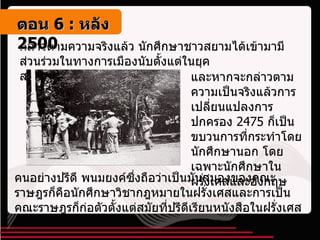 กล่าวตามความจริงแล้ว นักศึกษาชาวสยามได้เข้ามามีส่วนร่วมในทางการเมืองนับตั้งแต่ในยุค สมบูรณาญาสิทธิราชย์ และหากจะกล่าวตามความเป็นจริงแล้วการเปลี่ยนแปลงการปกครอง  2475  ก็เป็นขบวนการที่กระทำโดยนักศึกษานอก โดยเฉพาะนักศึกษาในฝรั่งเศสและอังกฤษ คนอย่างปรีดี พนมยงค์ซึ่งถือว่าเป็นมันสมองของคณะราษฎรก็คือนักศึกษาวิชากฎหมายในฝรั่งเศสและการเป็นคณะราษฎรก็ก่อตัวตั้งแต่สมัยที่ปรีดีเรียนหนังสือในฝรั่งเศส ตอน   6 :  หลัง   2500 