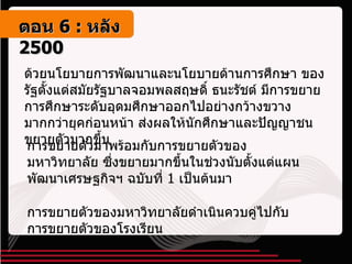 ด้วยนโยบายการพัฒนาและนโยบายด้านการศึกษา ของรัฐตั้งแต่สมัยรัฐบาลจอมพลสฤษดิ์ ธนะรัชต์ มีการขยายการศึกษาระดับอุดมศึกษาออกไปอย่างกว้างขวางมากกว่ายุคก่อนหน้า ส่งผลให้นักศึกษาและปัญญาชนขยายตัวมากขึ้น การขยายตัวมาพร้อมกับการขยายตัวของมหาวิทยาลัย ซึ่งขยายมากขึ้นในช่วงนับตั้งแต่แผนพัฒนาเศรษฐกิจฯ ฉบับที่  1  เป็นต้นมา การขยายตัวของมหาวิทยาลัยดำเนินควบคู่ไปกับการขยายตัวของโรงเรียน ตอน   6 :  หลัง   2500 
