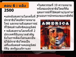 ในศตวรรษที่  19  ความหมายหนึ่งของประชาธิปไตยก็คือ อุดมการณ์ที่ใช้ต่อต้าน / มุ่งทำลายระบอบการปกครองของกษัตริย์ แต่หลังสงครามโลกครั้งที่  2  ประชาธิปไตยมีความหมายใหม่ และหมายถึงอุดมการณ์ที่ใช้ต่อต้านลัทธิคอมมูนิสม์ หลังสงครามโลกครั้งที่  2  ประเทศที่มีบทบาทสำคัญยิ่งในการเมืองโลกและเป็นผู้ใช้ประชาธิปไตยเป็นเครื่องมือต่อต้านคอมมูนิสม์ก็คือ สหรัฐอเมริกาและอเมริกาก็มีบทบาทอย่างสูงยิ่งในสังคมไทยหลังสงครามโลกครั้งที่  2 ตอน   6 :  หลัง   2500 