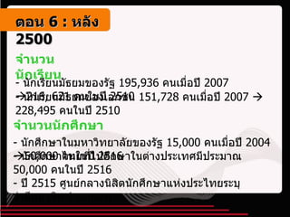 จำนวนนักเรียน -  นักเรียนมัธยมของรัฐ  195,936  คนเมื่อปี  2007    216, 621  คนในปี  2510 จำนวนนักศึกษา -  นักศึกษาในมหาวิทยาลัยของรัฐ  15,000  คนเมื่อปี  2004    50,000  คนในปี  2516 -  นักเรียนมัธยมของเอกชน  151,728  คนเมื่อปี  2007     228,495  คนในปี  2510 -  นักศึกษาไทยที่ไปศึกษาในต่างประเทศมีประมาณ  50 ,000  คนในปี  2516 -  ปี  2515  ศูนย์กลางนิสิตนักศึกษาแห่งประไทยระบุว่ามีสมาชิก  1  แสนตน ตอน   6 :  หลัง   2500 