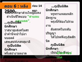 ก่อน  14  ตุลา   นิสิตนักศึกษาส่วนใหญ่ยังคงดำเนินชีวิตแบบ  “สายลมแสงแดด”   ... กูเป็นนิสิตนักศึกษา   วาสนาสูงส่งสโมสร  ย่ำค่ำนี่จะย่ำไปงานบอลล์  เสพเสน่ห์เกสรสุมาลี  กูเป็นนิสิตนักศึกษา พริ้งสง่างามผงาดเพียงราชสีห์  มันสมองของสยามธานี  ค่ำนี้กูจะนาบให้หนำใจ ...   ... กูเป็นนิสิตนักศึกษา     หรูหราแหลมหลักอัครฐาน    พรุ่งนี้ก็ต้องไปร่วมงาน    สังสรรค์ในระดับปริญญา  ได้โปรดฟังกูเถิดสักนิด   กูเป็นนิสิตนักศึกษา     เงียบโว้ย - ฟังกู -- ปรัชญา   กูอยู่มหาวิทยาลัย  … ... กูอยู่มหาวิทยาลัย    รู้ไหม เห็นไหม ดีไหม   อีกไม่นานเราก็ต่างจะตายไป   กอบโกยใส่ตัวเองเสียก่อนเอย . สุจิตต์ วงษ์เทศ   ตอน   6 :  หลัง   2500 