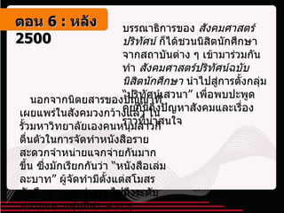 บรรณาธิการของ  สังคมศาสตร์ปริทัศน์  ก็ได้ชวนนิสิตนักศึกษาจากสถาบันต่าง ๆ เข้ามาร่วมกันทำ  สังคมศาสตร์ปริทัศน์ฉบับนิสิตนักศึกษา  นำไปสู่การตั้งกลุ่ม “ปริทัศน์เสวนา” เพื่อพบปะพูดคุยกันถึงปัญหาสังคมและเรื่องราวที่น่าสนใจ     นอกจากนิตยสารของปัญญาที่เผยแพร่ในสังคมวงกว้างแล้ว ในรั้วมหาวิทยาลัยเองคนหนุ่มสาวก็ตื่นตัวในการจัดทำหนังสือรายสะดวกจำหน่ายแจกจ่ายกันมากขึ้น ซึ่งมักเรียกกันว่า “หนังสือเล่มละบาท” ผู้จัดทำมีตั้งแต่สโมสรนักศึกษาคณะต่าง ๆ ไปถึงระดับชมรมและกลุ่มอิสระต่าง ๆ  ตอน   6 :  หลัง   2500 