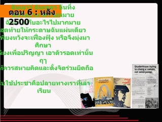 ฉันเยาว์ ฉันเขลา ฉันทึ่ง  ฉันจึงมาหาความหมาย  ฉันหวังเก็บอะไรไปมากมาย  สุดท้ายให้กระดาษฉันแผ่นเดียว  เพียงหวังจะเฟื่องฟุ้ง หรือจึงมุ่งมาศึกษา  เพียงเพื่อปริญญา เอาตัวรอดเท่านั้นฤๅ  แท้ควรสหายคิดและตั้งจิตร่วมยึดถือ  รับใช้ประชาคือปลายทางเราที่เล่าเรียน ตอน   6 :  หลัง   2500 