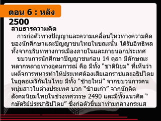 สายธารความคิด    การก่อตัวทางปัญญาและความเคลื่อนไหวทางความคิดของนักศึกษาและปัญญาชนไทยในขณะนั้น ได้รับอิทธิพลทั้งจากบริบททางการเมืองภายในและภายนอกประเทศ     ขบวนการนักศึกษาปัญญาชนก่อน  14  ตุลา มีลักษณะหลากหลายทางอุดมการณ์ คือ มีทั้ง “ชาตินิยม” ที่เห็นว่าเผด็จการทหารทำให้ประเทศต้องเสียเอกราชและอธิปไตยในยุคอเมริกันในไทย มีทั้ง “ซ้ายใหม่” จากขบวนการคนหนุ่มสาวในต่างประเทศ บวก “ซ้ายเก่า” จากนักคิดสังคมนิยมไทยในช่วงทศวรรษ  2490  และมีทั้งแนวคิด “กษัตริย์ประชาธิปไตย” ซึ่งก่อตัวขึ้นมาท่ามกลางกระแสยกย่องเชิดชูสถาบันกษัตริย์   ตอน   6 :  หลัง   2500 
