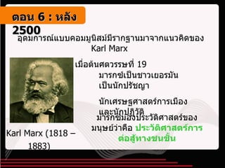 อุดมการณ์แบบคอมมูนิสม์มีรากฐานมาจากแนวคิดของ  Karl Marx  เมื่อต้นศตวรรษที่  19 Karl Marx  ( 1818 – 1883 )   มารกซ์เป็นชาวเยอรมัน เป็นนักปรัชญา  นักเศรษฐศาสตร์การเมืองและนักปฏิวัติ มารกซ์มองประวัติศาสตร์ของมนุษย์ว่าคือ  ประวัติศาสตร์การต่อสู้ทางชนชั้น ตอน   6 :  หลัง   2500 