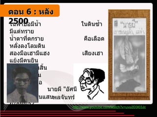 ในฟ้าบ่อมีน้ำ             ในดินซ้ำมีแต่ทราย น้ำตาที่ตกราย                     คือเลือดหลั่งลงโลมดิน สองมือเฮามีแฮง                 เสียงเฮาแย้งมีคนยิน สงสารอีศานสิ้น                  อย่าซุด , สู้ด้วยสองแขน พายุยิ่งพัดอื้อ                     ราวป่ารื้อราบทั้งแดน อีศานนับแสนแสน               สิจะพ่ายผู้ใดหนอ ?   นายผี  " อัศนี พลจันทร์   http://www.youtube.com/watch?v=uvu2D3l03Jc ตอน   6 :  หลัง   2500 