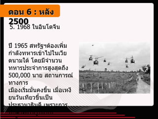 5.  1968  ในอินโดจีน   ปี  1965  สหรัฐฯต้องเพิ่มกำลังทหารเข้าไปในเวียตนามใต้ โดยมีจำนวนทหารประจำการสูงสุดถึง  500,000  นาย สถานการณ์ทางการ เมืองเริ่มมั่นคงขึ้น เมื่อเหงียนวันเทียวขึ้นเป็นประธานาธิบดี เพราะการปกครองในรูปแบบเผด็จการทางทหาร ตอน   6 :  หลัง   2500 