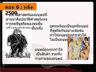 ประวัติศาสตร์ของมนุษย์ที่ผ่านมาคือประวัติศาสตร์แห่งการกดขี่ขูดรีดของชนชั้นหนึ่งกระทำต่อชนชั้นหนึ่ง ยุคทุนนิยมเป็นยุคที่มนุษย์ที่ขูดรีดกันอย่างเข้มข้น ทำให้มนุษย์ถูกกระทำให้ไม่เป็นมนุษย์ มนุษย์ถูกกระทำให้เป็นสินค้า รวมทั้งร่างกายของมนุษย์ ตอน   6 :  หลัง   2500 