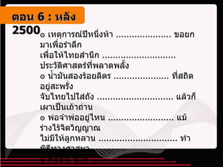 ๏ เหตุการณ์ปีหนึ่งห้า  .....................  ขอยกมาเพื่อรำลึก เพื่อให้ไทยสำนึก  ............................  ประวัติศาสตร์ที่พลาดพลั้ง ๏ น้ำมันสองร้อยลิตร  .....................  ที่สถิตอยู่สะพรั่ง จับไทยไปใส่ถัง  .............................  แล้วก็เผาเป็นเถ้าถ่าน ๏ พ่อจ๋าพ่ออยู่ไหน  .........................  แม้ร่างไร้จิตวิญญาณ ไม่มีให้ลูกหลาน  ..............................  ทำพิธีทางศาสนา ๏ ๓๐๐๘ ชีวิต  ...............................  ใครลิขิตดวงชะตา อำนาจที่ล้นฟ้า  ................................  เผด็จการที่ผลาญชน ๏ ตื่นเถิดไทยทั้งผอง  ......................  จงตรึกตรองด้วยเหตุผล อย่าให้ไทยผจญ  .............................  กับฝันร้ายนั้นอีกเลย ๚ ตอน   6 :  หลัง   2500 