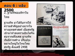 2.  ฐานทัพอเมริกาในไทย   ฐานทัพ มาได้รับการให้ความสำคัญอย่างมากในทางยุทธศาสตร์ เมื่อสหรัฐเข้ามาทำสงครามอินโดจีนต่อจากฝรั่งเศส ฐานทัพเริ่มมีการสร้าง ปรับปรุงขนานใหญ่ในไทยโดยสหรัฐ ตั้งแต่ปี  2498  เป็นต้นมา กว่าจะเสร็จสมบูรณ์ในช่วงรัฐบาลสฤษดิ์และถนอม   ตอน   6 :  หลัง   2500 