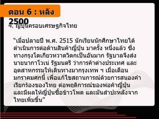 4.  ญี่ปุ่นครอบเศรษฐกิจไทย “ เมื่อปลายปี พ . ศ . 2515  นักเรียนนักศึกษาไทยได้ดำเนินการต่อต้านสินค้าญี่ปุ่น มาครั้ง หนึ่งแล้ว ซึ่งทางกรุงโตเกียวหวาดวิตกเป็นอันมาก รัฐบาลจึงส่งนายนากาโวเน่ รัฐมนตรี ว่าการค้าต่างประเทศ และอุตสาหกรรมให้เดินทางมากรุงเทพ ฯ เมื่อเดือนมกราคมศกนี้ เพื่อแก้ไขสถานการณ์ด้วยการสนองคำเรียกร้องของไทย ต่อพฤติการณ์ของพ่อค้าญี่ปุ่น และมีผลให้ญี่ปุ่นซื้อข้าวโพด และมันสำปะหลังจากไทยเพิ่มขึ้น”   ตอน   6 :  หลัง   2500 