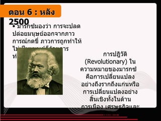 มารกซ์มองว่า การจะปลดปล่อยมนุษย์ออกจากภาวการณ์กดขี่ ภาวการถูกทำให้ไม่เป็นมนุษย์ก็ด้วยการทำการปฏิวัติ การปฎิวัติ  ( Revolutionary )  ในความหมายของมารกซ์  คือการเปลี่ยนแปลงอย่างถึงรากถึงแก่นหรือการเปลี่ยนแปลงอย่างสิ้นเชิงทั้งในด้านการเมือง เศรษฐกิจและสังคม ตอน   6 :  หลัง   2500 