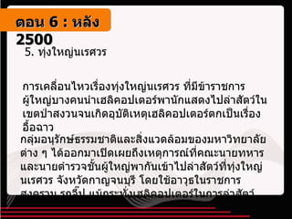 5.  ทุ่งใหญ่นเรศวร การเคลื่อนไหวเรื่องทุ่งใหญ่นเรศวร ที่มีข้าราชการผู้ใหญ่บางคนนำเฮลิคอปเตอร์พานักแสดงไปล่าสัตว์ในเขตป่าสงวนจนเกิดอุบัติเหตุเฮลิคอปเตอร์ตกเป็นเรื่องอื้อฉาว กลุ่มอนุรักษ์ธรรมชาติและสิ่งแวดล้อมของมหาวิทยาลัยต่าง ๆ ได้ออกมาเปิดเผยถึงเหตุการณ์ที่คณะนายทหารและนายตำรวจชั้นผู้ใหญ่พากันเข้าไปล่าสัตว์ที่ทุ่งใหญ่นเรศวร จังหวัดกาญจนบุรี โดยใช้อาวุธในราชการสงคราม รถจี๊ป แม้กระทั่งเฮลิคอปเตอร์ในการล่าสัตว์ ตอน   6 :  หลัง   2500 