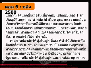 แต่ความได้แตกขึ้นเมื่อในเที่ยวกลับ เฮลิคอปเตอร์  1  ลำเกิดอุบัติเหตุตกลง ซากสัตว์ป่าที่บรรทุกมากระจายเกลื่อน เกิดการวิพากษ์วิจารณ์ให้มีการสอบสวนเอาความผิดกับคณะบุคคลดังกล่าว แต่จอมพลถนอม และจอมพลประภาส กลับพูดในทำนองว่า คณะบุคคลดังกล่าวไม่ได้เข้าไปล่าสัตว์ หากแต่เข้าไปราชการลับ     เหตุการณ์ล่าสัตว์ที่ทุ่งใหญ่ฯ นี่เอง ที่ทำให้เกิดการคัดชื่อนักศึกษา ม .  รามคำแหงจำนวน  9  คนออก เหตุเพราะพวกเขาได้รวมกลุ่มกันออกหนังสือของชมรมคนรุ่นใหม่ชื่อ มหาวิทยาลัยที่ยังไม่มีคำตอบ ซึ่งมีข้อความที่ถากถางรัฐบาลต่อกรณีล่าสัตว์ที่ทุ่งใหญ่ฯ และการต่ออายุราชการของจอมพลถนอม ในฐานะผู้บัญชาการทหารสูงสุด และจอมพลประภาส ในฐานะผู้บัญชาการทหารบกอีกคนละ  1  ปี ตอน   6 :  หลัง   2500 