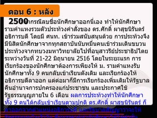 จากกรณีลบชื่อนักศึกษาออกนี่เอง ทำให้นักศึกษารามคำแหงรวมตัวประท้วงคำสั่งของ ดร . ศักดิ์ ผาสุขนิรันดร์ อธิการบดี โดยมี ศนท .  เข้าร่วมสนับสนุนด้วย การประท้วงจึงมีนิสิตนักศึกษาจากทุกสถาบันนับหมื่นคนเข้าร่วมเดินขบวนประท้วงจากทบวงมหาวิทยาลัยไปที่อนุสาวรีย์ประชาธิปไตยระหว่างวันที่  21-22  มิถุนายน  2516  โดยในระยะแรก การเรียกร้องของนักศึกษาต้องการเพียงให้ ม .  รามคำแหงรับนักศึกษาทั้ง  9  คนกลับเข้าเรียนดังเดิม และเรียกร้องให้อธิการบดีลาออก แต่ต่อมาก็มีการเรียกร้องเพิ่มเติมให้รัฐบาลคืนอำนาจการปกครองแก่ประชาชน และประกาศใช้รัฐธรรมนูญภายใน  6  เดือน  ผลการประท้วงทำให้นักศึกษาทั้ง  9  คนได้กลับเข้าเรียนตามปกติ ดร . ศักดิ์ ผาสุขนิรันดร์ ก็ลาออกจากตำแหน่งอธิการบดี และรัฐบาลสัญญาว่าจะให้รัฐธรรมนูญในเร็ววัน ซึ่งบรรดาผู้นำนักศึกษาได้ให้คำมั่นสัญญากับผู้ชุมนุมว่า อีก  6  เดือนถ้ารัฐบาลไม่ยอมคืนรัฐธรรมนูญให้ประชาชน ก็ขอให้ทุกคนมาพบกันเพื่อทวงถามด้วยการเดินขบวนประท้วง  ตอน   6 :  หลัง   2500 