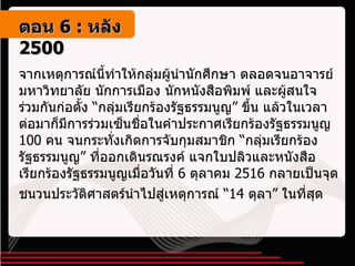 จากเหตุการณ์นี้ทำให้กลุ่มผู้นำนักศึกษา ตลอดจนอาจารย์มหาวิทยาลัย นักการเมือง นักหนังสือพิมพ์ และผู้สนใจ ร่วมกันก่อตั้ง “กลุ่มเรียกร้องรัฐธรรมนูญ” ขึ้น แล้วในเวลาต่อมาก็มีการร่วมเซ็นชื่อในคำประกาศเรียกร้องรัฐธรรมนูญ  100  คน จนกระทั่งเกิดการจับกุมสมาชิก “กลุ่มเรียกร้องรัฐธรรมนูญ” ที่ออกเดินรณรงค์ แจกใบปลิวและหนังสือเรียกร้องรัฐธรรมนูญเมื่อวันที่  6  ตุลาคม  2516  กลายเป็นจุดชนวนประวัติศาสตร์นำไปสู่เหตุการณ์ “ 14  ตุลา” ในที่สุด   ตอน   6 :  หลัง   2500 