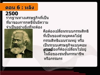 รากฐานทางเศรษฐกิจที่เป็นที่มาของการกดขี่นั้นมีความจำเป็นอย่างยิ่งที่จะต้องเปลี่ยน  คือต้องเปลี่ยนระบบกรรมสิทธิที่เป็นของส่วนบุคคลไปสู่กรรมสิทธิแบบรวมหมู่ หรือเป็นระบบเศรษฐกิจแบบคอมมูนิสม์ การเมืองก็ต้องเปลี่ยนไปอยู่ในมือของชนชั้นกรรมาชีพหรือกรรมกร ตอน   6 :  หลัง   2500 