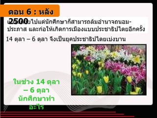แม้จะตายไปแต่นักศึกษาก็สามารถล้มอำนาจถนอม - ประภาส และก่อให้เกิดการเมืองแบบประชาธิปไตยอีกครั้ง 14  ตุลา –  6  ตุลา จึงเป็นยุคประชาธิปไตยเบ่งบาน ในช่วง  14  ตุลา –  6  ตุลา นักศึกษาทำอะไร ตอน   6 :  หลัง   2500 