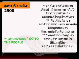 =  เข้าหามวลชน /  GO TO THE PEOPLE *  ดอกไม้ ดอกไม้จะบาน  บริสุทธิ์กล้าหาญจะบานในใจ  สีขาว หนุ่มสาวจะใฝ่  แน่วแน่แก้ไขจุดไฟศรัทธา  **  เรียนรู้ต่อสู้มายา  ก้าวไปข้างหน้า  เข้าหามวลชน   ชีวิตอุทิศยอมตน  ฝ่าความสับสันเพื่อผลประชา  ***  ดอกไม้บานให้คุณค่า  จงบานช้าๆ แต่ว่ายั่งยืน  ที่นี่และที่อื่นๆ  ดอกไม้สดชื่นยื่นให้มวลชน  ตอน   6 :  หลัง   2500 