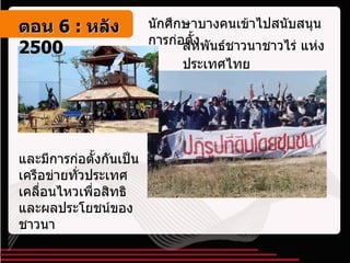 นักศึกษาบางคนเข้าไปสนับสนุนการก่อตั้ง สหพันธ์ชาวนาชาวไร่ แห่งประเทศไทย   และมีการก่อตั้งกันเป็นเครือข่ายทั่วประเทศ เคลื่อนไหวเพื่อสิทธิและผลประโยชน์ของชาวนา ตอน   6 :  หลัง   2500 