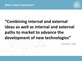 What is Open innovation? 
“Combining internal and external ideas as well as internal and external paths to market to advance the development of new technologies” 11 
Chesbrough, H. (2003)  