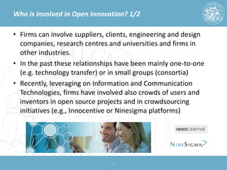 Who is involved in Open Innovation? 1/2 
• 
Firms can involve suppliers, clients, engineering and design companies, research centres and universities and firms in other industries. 
• 
In the past these relationships have been mainly one-to-one (e.g. technology transfer) or in small groups (consortia) 
• 
Recently, leveraging on Information and Communication Technologies, firms have involved also crowds of users and inventors in open source projects and in crowdsourcing initiatives (e.g., Innocentive or Ninesigma platforms) 13 
 