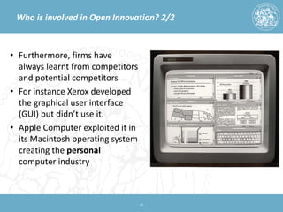 Who is involved in Open Innovation? 2/2 
• 
Furthermore, firms have always learnt from competitors and potential competitors 
• 
For instance Xerox developed the graphical user interface (GUI) but didn’t use it. 
• 
Apple Computer exploited it in its Macintosh operating system creating the personal computer industry 14 
 