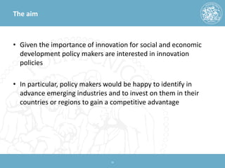The aim 
• 
Given the importance of innovation for social and economic development policy makers are interested in innovation policies 
• 
In particular, policy makers would be happy to identify in advance emerging industries and to invest on them in their countries or regions to gain a competitive advantage 
16 
 